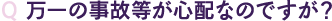 Q 万一の事故等が心配なのですが？