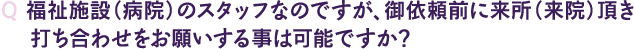 Q 福祉施設（病院）のスタッフなのですが、御依頼前に来所（来院）頂き打ち合わせをお願いする事は可能ですか？